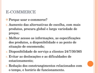 E-COMMERCE Porque usar e-commerce? Aumento das alternativas de escolha, com mais produtos, procura global e larga variedade de preços; Melhor acesso as informações, as especificações dos produtos, a disponibilidade e ao ponto de situação de encomenda; Disponibilidade de serviço a clientes 24/7/30/365 Evitar as deslocações e as dificuldades de estacionamento; Redução dos constrangimentos relacionados com o tempo, e horário de funcionamento. 