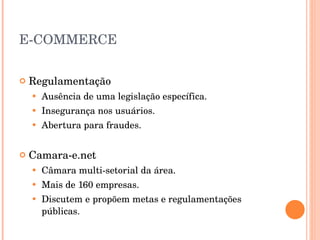 E-COMMERCE Regulamentação Ausência de uma legislação específica. Insegurança nos usuários. Abertura para fraudes. Camara-e.net Câmara multi-setorial da área. Mais de 160 empresas. Discutem e propõem metas e regulamentações públicas. 