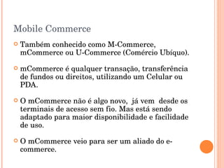 Mobile Commerce Também conhecido como M-Commerce, mCommerce ou U-Commerce (Comércio Ubíquo). mCommerce é qualquer transação, transferência de fundos ou direitos, utilizando um Celular ou PDA. O mCommerce não é algo novo,  já vem  desde os terminais de acesso sem fio. Mas está sendo adaptado para maior disponibilidade e facilidade de uso. O mCommerce veio para ser um aliado do e-commerce. 
