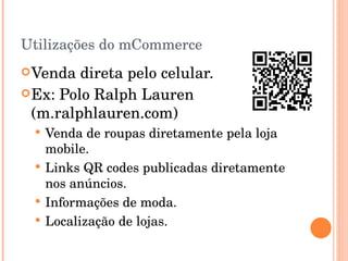 Utilizações do mCommerce Venda direta pelo celular. Ex: Polo Ralph Lauren (m.ralphlauren.com) Venda de roupas diretamente pela loja mobile. Links QR codes publicadas diretamente nos anúncios. Informações de moda. Localização de lojas. 