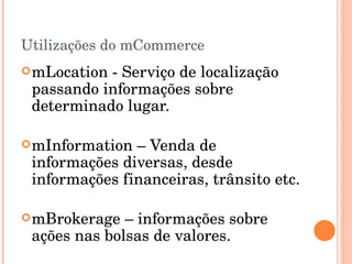 Utilizações do mCommerce mLocation - Serviço de localização passando informações sobre determinado lugar. mInformation – Venda de informações diversas, desde informações financeiras, trânsito etc. mBrokerage – informações sobre ações nas bolsas de valores. 