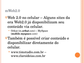 mWeb2.0 Web 2.0 no celular – Alguns sites da era Web2.0 já disponibilizam seu conteúdo via celular. Orkut ( m. orkut .com ) – MySpace ( mobile . myspace .com ) Também é possível criar conteúdo e disponibilizar diretamente do celular. www.timstudio.com.br – www.claroideias.com.br  