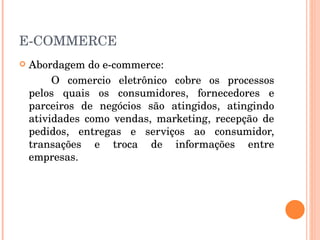 E-COMMERCE Abordagem do e-commerce: O comercio eletrônico cobre os processos pelos quais os consumidores, fornecedores e parceiros de negócios são atingidos, atingindo atividades como vendas, marketing, recepção de pedidos, entregas e serviços ao consumidor, transações e troca de informações entre empresas. 