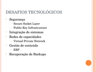 DESAFIOS TECNOLÓGICOS Segurança Secure Socket Layer Public Key Infrastructure Integração de sistemas Redes de capacidades Virtual Private Network Gestão de conteúdo ERP Recuperação de Backups 