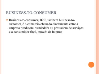 BUSINESS-TO-CONSUMER Business-to-consumer, B2C, também business-to-customer, é o comércio efetuado diretamente entre a empresa produtora, vendedora ou prestadora de serviços e o consumidor final, através da Internet  
