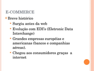 E-COMMERCE Breve histórico Surgiu antes da web Evolução com EDI’s (Eletronic Data Interchange) Grandes empresas européias e americanas (bancos e companhias aéreas). Chegou aos consumidores graças  a internet 