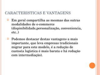 CARACTERISTICAS E VANTAGENS Em geral compartilha as mesmas das outras modalidades de e-commerce (dispinibilidade,personalização, conveniencia, etc..) Podemos destacar destas vantagens a mais importante, que leva empresas tradicionais migrar para este modelo, é a redução de custos(a logistica é mais barata e há redução com intermediação).  