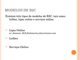 MODELOS DE B2C Existem três tipos de modelos de B2C, tais como: leilões, lojas online e serviços online. Lojas Online ex: Amazon, Dell,Submarino,Americanas.com Leilões Serviços Online 