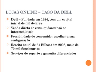 LOJAS ONLINE – CASO DA DELL Dell  – Fundada em 1984, com um capital inicial de mil dolares Venda direta ao consumidores(não há intermediaios) Possibilidade do consumidor escolher a sua configuração Receita anual de 61 Bilhões em 2008, mais de 70 mil funcionarios Serviços de suporte e garantia diferenciados 