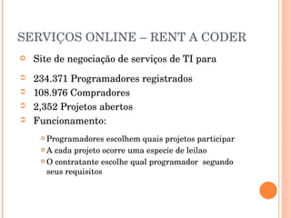 SERVIÇOS ONLINE – RENT A CODER Site de negociação de serviços de TI para  234.371 Programadores registrados 108.976 Compradores 2,352 Projetos abertos Funcionamento: Programadores escolhem quais projetos participar A cada projeto ocorre uma especie de leilao O contratante escolhe qual programador  segundo seus requisitos 