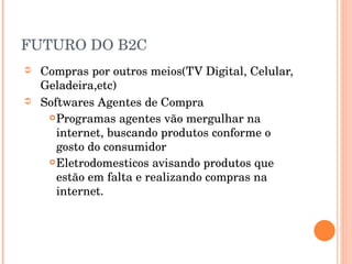 FUTURO DO B2C Compras por outros meios(TV Digital, Celular, Geladeira,etc) Softwares Agentes de Compra Programas agentes vão mergulhar na internet, buscando produtos conforme o gosto do consumidor Eletrodomesticos avisando produtos que estão em falta e realizando compras na internet. 