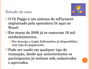 Estudo de caso O Oi Paggo é um sistema de mPayment  implantado pela operadora Oi aqui no Brasil. Em março de 2008 já se somavam 19 mil estabelecimentos. Em Aracaju a Login Informática já disponibiliza esse tipo de pagamento. Pode ser usado em qualquer tipo de transação, desde que anteriormente os participantes já tenham sido cadastrados e aprovados. 
