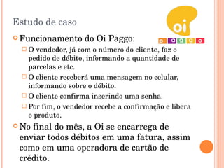 Estudo de caso Funcionamento do Oi Paggo: O vendedor, já com o número do cliente, faz o pedido de débito, informando a quantidade de parcelas e etc. O cliente receberá uma mensagem no celular, informando sobre o débito. O cliente confirma inserindo uma senha. Por fim, o vendedor recebe a confirmação e libera o produto. No final do mês, a Oi se encarrega de enviar todos débitos em uma fatura, assim como em uma operadora de cartão de crédito. 