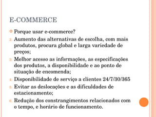 E-COMMERCE Porque usar e-commerce? Aumento das alternativas de escolha, com mais produtos, procura global e larga variedade de preços; Melhor acesso as informações, as especificações dos produtos, a disponibilidade e ao ponto de situação de encomenda; Disponibilidade de serviço a clientes 24/7/30/365 Evitar as deslocações e as dificuldades de estacionamento; Redução dos constrangimentos relacionados com o tempo, e horário de funcionamento. 