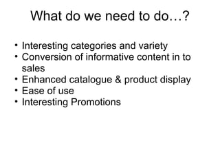 What do we need to do…? Interesting categories and variety Conversion of informative content in to sales Enhanced catalogue & product display Ease of use Interesting Promotions 