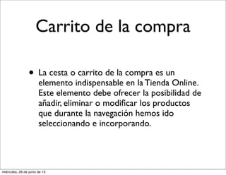 Carrito de la compra
• La cesta o carrito de la compra es un
elemento indispensable en la Tienda Online.
Este elemento debe ofrecer la posibilidad de
añadir, eliminar o modiﬁcar los productos
que durante la navegación hemos ido
seleccionando e incorporando.
miércoles, 26 de junio de 13
 