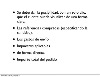 • Se debe dar la posibilidad, con un solo clic,
que el cliente pueda visualizar de una forma
clara:
• Las referencias compradas (especiﬁcando la
cantidad).
• Los gastos de envío.
• Impuestos aplicables
• de forma directa.
• Importe total del pedido
miércoles, 26 de junio de 13
 