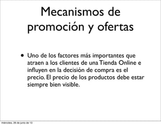 Mecanismos de
promoción y ofertas
• Uno de los factores más importantes que
atraen a los clientes de una Tienda Online e
inﬂuyen en la decisión de compra es el
precio. El precio de los productos debe estar
siempre bien visible.
miércoles, 26 de junio de 13
 