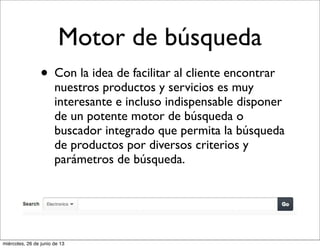 Motor de búsqueda
• Con la idea de facilitar al cliente encontrar
nuestros productos y servicios es muy
interesante e incluso indispensable disponer
de un potente motor de búsqueda o
buscador integrado que permita la búsqueda
de productos por diversos criterios y
parámetros de búsqueda.
miércoles, 26 de junio de 13
 