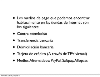 • Los medios de pago que podemos encontrar
habitualmente en las tiendas de Internet son
los siguientes:
• Contra reembolso
• Transferencia bancaria
• Domiciliación bancaria
• Tarjeta de crédito (A través de TPV virtual)
• Medios Alternativos: PayPal, Saftpay,Allopass
miércoles, 26 de junio de 13
 