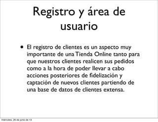 Registro y área de
usuario
• El registro de clientes es un aspecto muy
importante de una Tienda Online tanto para
que nuestros clientes realicen sus pedidos
como a la hora de poder llevar a cabo
acciones posteriores de ﬁdelización y
captación de nuevos clientes partiendo de
una base de datos de clientes extensa.
miércoles, 26 de junio de 13
 
