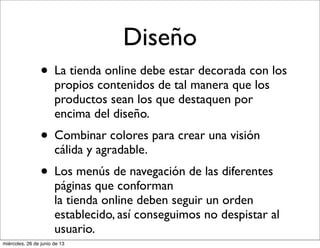 Diseño
• La tienda online debe estar decorada con los
propios contenidos de tal manera que los
productos sean los que destaquen por
encima del diseño.
• Combinar colores para crear una visión
cálida y agradable.
• Los menús de navegación de las diferentes
páginas que conforman
la tienda online deben seguir un orden
establecido, así conseguimos no despistar al
usuario.
miércoles, 26 de junio de 13
 