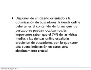 • Disponer de un diseño orientado a la
optimización de buscadores: la tienda online
debe tener el contenido de forma que los
buscadores puedan localizarnos. Es
importante saber, que el 74% de las visitas
medias a las tiendas online españolas
provienen de buscadores, por lo que tener
una buena indexación en estos será
absolutamente crucial.
miércoles, 26 de junio de 13
 