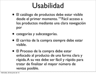 Usabilidad
• El catálogo de productos debe estar visible
desde el primer momento. °°Fácil acceso a
los productos mediante una clara navegación
por
• categorías y subcategorías.
• El carrito de la compra siempre debe estar
visible.
• El Proceso de la compra debe estar
enfocado al producto de una forma clara y
rápida.A su vez debe ser fácil y rápido para
tratar de ﬁnalizar el mayor número de
ventas posible.
miércoles, 26 de junio de 13
 