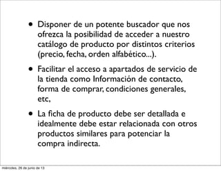 • Disponer de un potente buscador que nos
ofrezca la posibilidad de acceder a nuestro
catálogo de producto por distintos criterios
(precio, fecha, orden alfabético...).
• Facilitar el acceso a apartados de servicio de
la tienda como Información de contacto,
forma de comprar, condiciones generales,
etc,
• La ﬁcha de producto debe ser detallada e
idealmente debe estar relacionada con otros
productos similares para potenciar la
compra indirecta.
miércoles, 26 de junio de 13
 