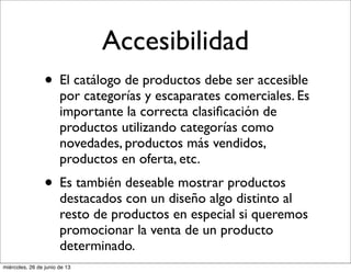 Accesibilidad
• El catálogo de productos debe ser accesible
por categorías y escaparates comerciales. Es
importante la correcta clasiﬁcación de
productos utilizando categorías como
novedades, productos más vendidos,
productos en oferta, etc.
• Es también deseable mostrar productos
destacados con un diseño algo distinto al
resto de productos en especial si queremos
promocionar la venta de un producto
determinado.
miércoles, 26 de junio de 13
 