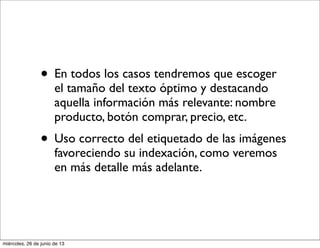 • En todos los casos tendremos que escoger
el tamaño del texto óptimo y destacando
aquella información más relevante: nombre
producto, botón comprar, precio, etc.
• Uso correcto del etiquetado de las imágenes
favoreciendo su indexación, como veremos
en más detalle más adelante.
miércoles, 26 de junio de 13
 