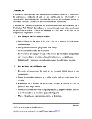 Página 4
- E-Commerce – comercio electronico
http://e-commerce.buscamix.com/web/content/view/40/122/
CONTENIDO
El Comercio Electrónico es toda forma de transaccional comercial o intercambio
de información, mediante el uso de las tecnologías de información y la
comunicación, esto sin duda ha permitido la manera tradicional para vender un
producto o servicio a un mercado de consumidores en crecimiento.
El mundo del Comercio Electrónico ha evolucionado desde el nacimiento de la
World Wide Web (WWW) de modo que el consumidor, ya no es solo eso, sino que
en ocasiones se puede convertir en vendedor e incluso salir beneficiado de las
compras que hagan otros usuarios.
I. Las Ventajas para las Empresas son:
 Disponibilidad las 24 horas al día, los 7 días de la semana, todo el año en
todo el mundo.
 Desaparecen los límites geográficos y de tiempo.
 Reducción considerable de inventarios
 Reducción de precios por el bajo coste del uso de Internet en comparación
con otros medios de promoción, lo cual implica mayor competitividad
 Globalización y acceso a mercados potenciales de millones de clientes.
II. Las Ventajas para el Cliente son:
 Da poder al consumidor de elegir en un mercado global acorde a sus
necesidades
 Brinda información pre-venta y posible prueba del producto antes de la
compra.
 Reducción de la cadena de distribución, lo que le permite adquirir un
producto a un mejor precio.
 Información inmediata sobre cualquier producto, y disponibilidad de acceder
a la información en el momento que así lo requiera.
 Mayor interactividad y personalización de la demanda.
 