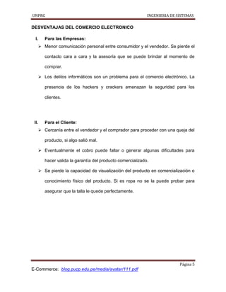 UNPRG INGENIERIA DE SISTEMAS
Página 5
E-Commerce: blog.pucp.edu.pe/media/avatar/111.pdf
DESVENTAJAS DEL COMERCIO ELECTRONICO
I. Para las Empresas:
 Menor comunicación personal entre consumidor y el vendedor. Se pierde el
contacto cara a cara y la asesoría que se puede brindar al momento de
comprar.
 Los delitos informáticos son un problema para el comercio electrónico. La
presencia de los hackers y crackers amenazan la seguridad para los
clientes.
II. Para el Cliente:
 Cercanía entre el vendedor y el comprador para proceder con una queja del
producto, si algo salió mal.
 Eventualmente el cobro puede fallar o generar algunas dificultades para
hacer valida la garantía del producto comercializado.
 Se pierde la capacidad de visualización del producto en comercialización o
conocimiento físico del producto. Si es ropa no se la puede probar para
asegurar que la talla le quede perfectamente.
 