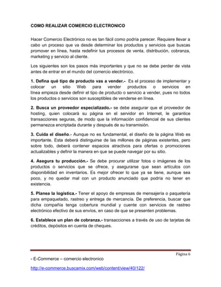 Página 6
- E-Commerce – comercio electronico
http://e-commerce.buscamix.com/web/content/view/40/122/
COMO REALIZAR COMERCIO ELECTRONICO
Hacer Comercio Electrónico no es tan fácil como podría parecer. Requiere llevar a
cabo un proceso que va desde determinar los productos y servicios que buscas
promover en línea, hasta redefinir tus procesos de venta, distribución, cobranza,
marketing y servicio al cliente.
Los siguientes son los pasos más importantes y que no se debe perder de vista
antes de entrar en el mundo del comercio electrónico.
1. Defina qué tipo de producto vas a vender.- Es el proceso de implementar y
colocar un sitio Web para vender productos o servicios en
línea empieza desde definir el tipo de producto o servicio a vender, pues no todos
los productos o servicios son susceptibles de venderse en línea.
2. Busca un proveedor especializado.- se debe asegurar que el proveedor de
hosting, quien colocará su página en el servidor en Internet, le garantice
transacciones seguras, de modo que la información confidencial de sus clientes
permanezca encriptada durante y después de su transmisión.
3. Cuida el diseño.- Aunque no es fundamental, el diseño de la página Web es
importante. Esta deberá distinguirse de las millones de páginas existentes, pero
sobre todo, deberá contener espacios atractivos para ofertas o promociones
actualizables y definir la manera en que se puede navegar por su sitio.
4. Asegura tu producción.- Se debe procurar utilizar fotos o imágenes de los
productos o servicios que se ofrece, y asegurarse que sean artículos con
disponibilidad en inventarios. Es mejor ofrecer lo que ya se tiene, aunque sea
poco, y no quedar mal con un producto anunciado que podría no tener en
existencia.
5. Planea la logística.- Tener el apoyo de empresas de mensajería o paquetería
para empaquetado, rastreo y entrega de mercancía. De preferencia, buscar que
dicha compañía tenga cobertura mundial y cuente con servicios de rastreo
electrónico efectivo de sus envíos, en caso de que se presenten problemas.
6. Establece un plan de cobranza.- transacciones a través de uso de tarjetas de
créditos, depósitos en cuenta de cheques.
 