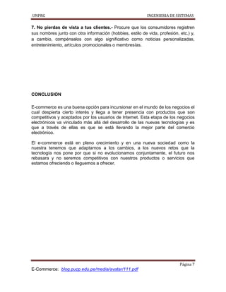 UNPRG INGENIERIA DE SISTEMAS
Página 7
E-Commerce: blog.pucp.edu.pe/media/avatar/111.pdf
7. No pierdas de vista a tus clientes.- Procure que los consumidores registren
sus nombres junto con otra información (hobbies, estilo de vida, profesión, etc.) y,
a cambio, compénsalos con algo significativo como noticias personalizadas,
entretenimiento, artículos promocionales o membresías.
CONCLUSION
E-commerce es una buena opción para incursionar en el mundo de los negocios el
cual despierta cierto interés y llega a tener presencia con productos que son
competitivos y aceptados por los usuarios de Internet. Esta etapa de los negocios
electrónicos va vinculado más allá del desarrollo de las nuevas tecnologías y es
que a través de ellas es que se está llevando la mejor parte del comercio
electrónico.
El e-commerce está en pleno crecimiento y en una nueva sociedad como la
nuestra tenemos que adaptarnos a los cambios, a los nuevos retos que la
tecnología nos pone por que si no evolucionamos conjuntamente, el futuro nos
rebasara y no seremos competitivos con nuestros productos o servicios que
estamos ofreciendo o lleguemos a ofrecer.
 