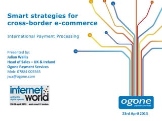 Smart strategies for
cross-border e-commerce
International Payment Processing

Presented by:
Julian Wallis
Head of Sales – UK & Ireland
Ogone Payment Services
Mob: 07884 005565
jwa@ogone.com

23rd April 2013

 