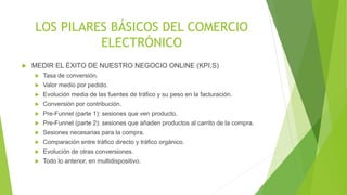 LOS PILARES BÁSICOS DEL COMERCIO 
ELECTRÓNICO 
 MEDIR EL ÉXITO DE NUESTRO NEGOCIO ONLINE (KPI,S) 
 Tasa de conversión. 
 Valor medio por pedido. 
 Evolución media de las fuentes de tráfico y su peso en la facturación. 
 Conversión por contribución. 
 Pre-Funnel (parte 1): sesiones que ven producto. 
 Pre-Funnel (parte 2): sesiones que añaden productos al carrito de la compra. 
 Sesiones necesarias para la compra. 
 Comparación entre tráfico directo y tráfico orgánico. 
 Evolución de otras conversiones. 
 Todo lo anterior, en multidispositivo. 
 