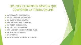LOS DIEZ ELEMENTOS BÁSICOS QUE 
COMPONEN LA TIENDA ONLINE 
 INFORMACIÓN CORPORATIVA. 
 EL CATÁLOGO DE PRODUCTOS. 
 EL CARRITO DE LA COMPRA. 
 LAS PROMOCIONES Y OFERTAS. 
 EL MOTOR DE BÚSQUEDA. 
 EL PROCESO DE COMPRA. 
 LOS MEDIOS Y LOS SISTEMAS DE PAGO. 
 LA GESTIÓN DEL PEDIDO 
 LA LOGÍSTICA 
 EL SERVICIO DE ATENCIÓN AL CLIENTE. 
 