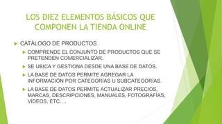 LOS DIEZ ELEMENTOS BÁSICOS QUE 
COMPONEN LA TIENDA ONLINE 
 CATÁLOGO DE PRODUCTOS 
 COMPRENDE EL CONJUNTO DE PRODUCTOS QUE SE 
PRETENDEN COMERCIALIZAR. 
 SE UBICA Y GESTIONA DESDE UNA BASE DE DATOS. 
 LA BASE DE DATOS PERMITE AGREGAR LA 
INFORMACIÓN POR CATEGORÍAS U SUBCATEGORÍAS. 
 LA BASE DE DATOS PERMITE ACTUALIZAR PRECIOS, 
MARCAS, DESCRIPCIONES, MANUALES, FOTOGRAFÍAS, 
VÍDEOS, ETC…. 
 