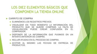 LOS DIEZ ELEMENTOS BÁSICOS QUE 
COMPONEN LA TIENDA ONLINE 
 CARRITO DE COMPRA 
 ELIMINÉMOS LOS REGISTROS PREVIOS. 
 VISUALIZAR EN TODO MOMENTO LA INFORMACIÓN DEL 
PRODUCTO QUE SE QUIERE COMPRAR. LA FALTA DE 
VISUALIZACIÓN PUEDE CREAR CONFUSIÓN EN EL 
COMPRADOR. 
 DISPONER DE LA INFORMACIÓN QUE PUSIMOS EN UN 
INTENTO ANTERIOR DE COMPRA. 
 INCLUIR AYUDAS EN EL PROCESO DE COMPRA. 
 ACOTAR AL MÁXIMO LAS FECHAS DE ENTREGA DE 
PRODUCTOS. 
 