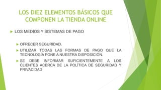 LOS DIEZ ELEMENTOS BÁSICOS QUE 
COMPONEN LA TIENDA ONLINE 
 LOS MEDIOS Y SISTEMAS DE PAGO 
 OFRECER SEGURIDAD. 
 UTILIZAR TODAS LAS FORMAS DE PAGO QUE LA 
TECNOLOGÍA PONE A NUESTRA DISPOSICIÓN. 
 SE DEBE INFORMAR SUFICIENTEMENTE A LOS 
CLIENTES ACERCA DE LA POLÍTICA DE SEGURIDAD Y 
PRIVACIDAD 
 