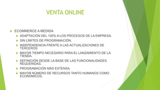 VENTA ONLINE 
 ECOMMERCE A MEDIDA 
 ADAPTACIÓN DEL 100% A LOS PROCESOS DE LA EMPRESA. 
 SIN LÍMITES DE PROGRAMACIÓN. 
 INDEPENDENCIA FRENTE A LAS ACTUALIZACIONES DE 
TERCEROS 
 MAYOR TIEMPO NECESARIO PARA EL LANZAMIENTO DE LA 
TIENDA. 
 DEFINICIÓN DESDE LA BASE DE LAS FUNCIONALIDADES 
REQUERIDAS. 
 PROGRAMACIÓN MÁS EXTENSA. 
 MAYOR NÚMERO DE RECURSOS TANTO HUMANOS COMO 
ECONÓMICOS. 
