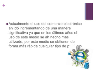 + 
Actualmente el uso del comercio electrónico 
ah ido incrementando de una manera 
significativa ya que en los últimos años el 
uso de este medio se ah hecho más 
utilizado, por este medio se obtienen de 
forma más rápida cualquier tipo de producto 
 