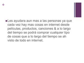 + 
Les ayudara aun mas a las personas ya que 
cada vez hay mas cosas en internet desde 
películas, productos, canciones & a lo largo 
del tiempo se podrá comprar cualquier tipo 
de cosas que a lo largo del tiempo se ah 
visto de todo en internet. 
 