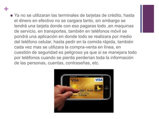 + 
 Ya no se utilizaran las terminales de tarjetas de crédito, hasta 
el dinero en efectivo no se cargara tanto, sin embargo se 
tendrá una tarjeta donde con eso pagaras todo ,en maquinas 
de servicio, en transportes, también en teléfonos móvil se 
pondrá una aplicación en donde todo se realizara por medio 
del teléfono celular, hasta pedir en la comida rápida, también 
cada vez mas se utilizara la compra-venta en línea, en 
cuestión de seguridad es peligroso ya que si se manejara todo 
por teléfonos cuando se pierda perderían toda la información 
de las personas, cuentas, contraseñas, etc. 
