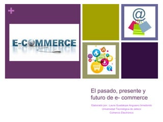 + 
El pasado, presente y 
futuro de e- commerce 
Elaborado por ; Laura Guadalupe Anguiano Arredondo 
Universidad Tecnológica de Jalisco 
Comercio Electrónico 
 