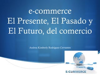 S 
e-commerce 
El Presente, El Pasado y 
El Futuro, del comercio 
Andrea Kimberly Rodríguez Cervantes 
 