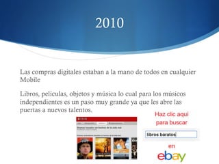2010 
Las compras digitales estaban a la mano de todos en cualquier 
Mobile 
Libros, películas, objetos y música lo cual para los músicos 
independientes es un paso muy grande ya que les abre las 
puertas a nuevos talentos. 
 