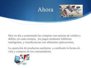 Ahora 
Hoy en día a aumentado las compras con tarjetas de crédito y 
debito, en cada compra, los pagos mediante teléfonos 
inteligentes, y transferencias con diferentes aplicaciones, 
La aparición de productos sustitutos a cambiado la forma de 
vida y compras de los consumidores. 
 