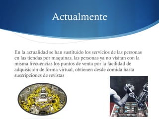 Actualmente 
En la actualidad se han sustituido los servicios de las personas 
en las tiendas por maquinas, las personas ya no visitan con la 
misma frecuencias los puntos de venta por la facilidad de 
adquisición de forma virtual, obtienen desde comida hasta 
suscripciones de revistas 
